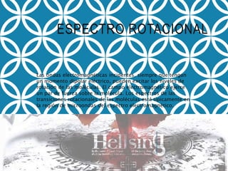 ESPECTRO ROTACIONAL
Las ondas electromagnéticas incidentes, siempre que tengan
un momento dipolar eléctrico, pueden excitar los niveles de
rotación de las moléculas. El campo electromagnético ejerce
un par de fuerza sobre la molécula. Los espectros de las
transiciones rotacionales de las moléculas está típicamente en
la región de microondas del espectro electromagnético.
 