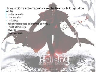 la radiación electromagnética se clasifica por la longitud de
onda:
 ondas de radio
 microondas
 infrarroja
 región visible (que percibimos como luz)
 rayos ultravioleta
 rayos X
 rayos gamma.
 