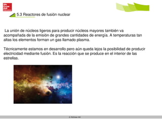 5.3 Reactores de fusión nuclear
© McGraw-Hill
La unión de núcleos ligeros para producir núcleos mayores también va
acompañada de la emisión de grandes cantidades de energía. A temperaturas tan
altas los elementos forman un gas llamado plasma.
Técnicamente estamos en desarrollo pero aún queda lejos la posibilidad de producir
electricidad mediante fusión. Es la reacción que se produce en el interior de las
estrellas.
 