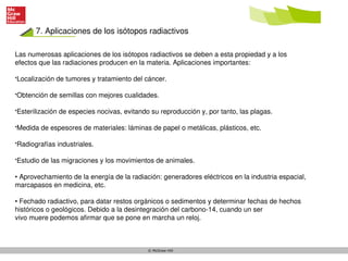 7. Aplicaciones de los isótopos radiactivos
© McGraw-Hill
Las numerosas aplicaciones de los isótopos radiactivos se deben a esta propiedad y a los
efectos que las radiaciones producen en la materia. Aplicaciones importantes:
•Localización de tumores y tratamiento del cáncer.
•Obtención de semillas con mejores cualidades.
•Esterilización de especies nocivas, evitando su reproducción y, por tanto, las plagas.
•Medida de espesores de materiales: láminas de papel o metálicas, plásticos, etc.
•Radiografías industriales.
•Estudio de las migraciones y los movimientos de animales.
• Aprovechamiento de la energía de la radiación: generadores eléctricos en la industria espacial,
marcapasos en medicina, etc.
• Fechado radiactivo, para datar restos orgánicos o sedimentos y determinar fechas de hechos
históricos o geológicos. Debido a la desintegración del carbono-14, cuando un ser
vivo muere podemos afirmar que se pone en marcha un reloj.
 