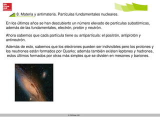 8. Materia y antimateria. Partículas fundamentales nucleares.
© McGraw-Hill
En los últimos años se han descubierto un número elevado de partículas subatómicas,
además de las fundamentales, electrón, protón y neutrón.
Ahora sabemos que cada partícula tiene su antipartícula: el positrón, antiprotón y
antineutrón.
Además de esto, sabemos que los electrones pueden ser indivisibles pero los protones y
los neutrones están formados por Quarks; además también existen leptones y hadrones,
estos últimos formados por otras más simples que se dividen en mesones y bariones.
 