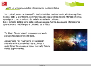 © McGraw-Hill
9. La unificación de las interacciones fundamentales
Las cuatro fuerzas de interacción fundamentales, nuclear fuerte, electromagnética,
nuclear débil y gravitatoria. son manifestaciones parciales de una interacción única
que rige el comportamiento de toda la materia del Universo.
En el instante del big bang solo existía una única fuerza. Las cuatro interacciones
aparecieron a medida que el Universo se enfriaba.
Ya Albert Eintein intentó encontrar una teoría
para unificarlas pero no lo logró.
Actualmente hay muchísima investigación
sobre la unificación de las interacciones y
recientemente empieza a coger fuerza la Teoría
de las Supercuerdas.
 