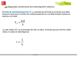 © McGraw-Hill
Periodo de semidesintegración (T1/2) o periodo de semivida es el tiempo que debe
transcurrir para que el número de núcleos presentes en una determinada muestra se
reduzca a la mitad.
Magnitudes características de la desintegración radiactiva
La vida media ( ) es el promedio de vida, es decir, el tiempo que por término medio
tarda un núcleo en desintegrarse.
 