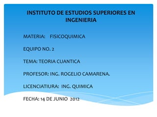 INSTITUTO DE ESTUDIOS SUPERIORES EN
INGENIERIA
MATERIA: FISICOQUIMICA
EQUIPO NO. 2
TEMA: TEORIA CUANTICA
PROFESOR: ING. ROGELIO CAMARENA.
LICENCIATIURA: ING. QUIMICA
FECHA: 14 DE JUNIO 2012
 