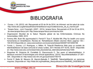 BIBLIOGRAFIA 
 Covisa, J. M. (2012). sld. Recuperado el 03 de 04 de 2014, de Infomed- red de salud de cuba: 
http://www.sld.cu/galerias/pdf/sitios/rehabilitacion-equino/alteraciones_de_la_marcha.pdf 
 Terapia fisica . com/ Copyright. (2007 - 2014). terapia fisica. Recuperado el 20 de 03 de 2014, 
de www.terapia-fisica.com: http://www.terapia-fisica.com/marcha.html 
 Organización Mundial de la Salud. Reporte global de las Enfermedades Crónicas No 
transmisibles: OMS; 2010 
 Farreny MA, Buen Mc aguirrezabal A, Ferriol P, Tous F, Alcalde MA ,Play for health una nueva 
herramienta en rehabilitación, Revista de Rehabilitación (Madr) volumen 46(2): paginas 135--- 
140 2012 Disponible en: www.sciencedirect.com/science/article/pii/S0048712012000199 
 Yunda, L, Gomez, L,F, Rodriguez, s, Millan, R, Tobar,M Plataforma Web para un modelo de 
telerehabilitacion de base comunal en áreas rurales, 2011 Revista SYT 9(19), 55-67. Disponible 
en: http://www.icesi.edu.co/revistas/index.php/sistemas_telematica/article/view/1094 
 Rogantea M, Grigionia M, Cordellab D, Giacomozzia C. Ten years of telerehabilitation: A 
literatura overview of technologies and clinical applications. (2010) NeuroRehabilitation 27 287– 
304 . Disponible en: http://www.ncbi.nlm.nih.gov/pubmed/21160118 
 Ferriol P, Batle M. Macarro M, Alarcón,Balcells F. TeleRHB: Telerehabilitación en personas 
mayores. Disponible en: http://hilab.ibit.org/healthilab_files/publicacions/TeleRHB_CASEIB09.pdf 
www.umbbga.edu.co 
