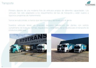 10	
  
Transporte
Fitotrans dispone de una moderna ﬂota de vehículos propios de diferentes capacidades. Los
vehículos han sido adaptados a los requerimientos del tipo de transporte y están sujetos a
rigurosos programas de mantenimiento

Nunca se subcontrata, a menos que sea requerido y aprobado por el cliente.

Nuestros vehículos tienen un propósito exclusivo: satisfacción del clientes con estricto
cumplimiento de todas las normas, regulaciones y estándares de la industria para el transporte de
productos peligrosos.
 
