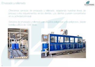 12	
  
Envasado y rellenado
Ofrecemos servicios de envasado y rellenado, adaptando nuestras líneas de
proceso a los requerimientos de los clientes. Los clientes pueden concentrarse
en su actividad principal.

Servicios de envasado y rellenado para líquidos peligrosos y no peligrosos, desde
botellas a IBCs de 1000 litros.
 