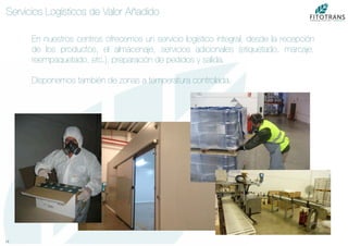 13	
  
Servicios Logísticos de Valor Añadido
En nuestros centros ofrecemos un servicio logístico integral, desde la recepción
de los productos, el almacenaje, servicios adicionales (etiquetado, marcaje,
reempaquetado, etc.), preparación de pedidos y salida.

Disponemos también de zonas a temperatura controlada.
 
