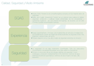 15	
  
Calidad, Seguridad y Medio Ambiente
• Desde 2006, Fitotrans es la compañía logística europea con los mejores ratios de
seguridad.
• Safety and Quality Assessment System es un sistema para evaluar la calidad,
seguridad, protección y políticas medio ambientales de los proveedores y
operadores logísticos de una manera homogenea, de acuerdo con el Ceﬁc
(Consejo Europeo de la Industria Química).
SQAS
• Equipo experimientado y formado, una moderna ﬂota de vehículos e instalaciones
que ampliamente superan las exigencias de las auditorías de seguridad de las más
exigentes multinacionales del sector.
• Fitotrans dispone de los más altos niveles de seguridad existentes en el sector.
Experiencia
• La seguridad no es algo fácilmente cuantiﬁcable. Sólo los adecuados
conocimientos y la experiencia pueden servir para valorar su importancia..
• Fitotrans incorpora las últimas tecnologías relativas a la seguridad: muros
cortafuegos, protección medioambiental contra derrames, reservas de agua,
sistemas de extinción automáticos, sistemas de espumógeno de baja y alta
expansión.
Seguridad
 