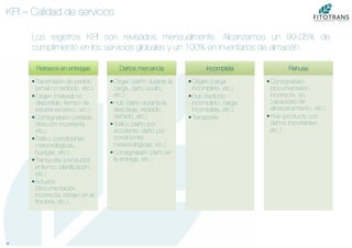 18	
  
KPI – Calidad de servicios
Los registros KPI son revisados mensualmente. Alcanzamos un 99.05% de
cumplimiento en los servicios globales y un 100% en inventarios de almacén.
Retrasos en entregas
• Transmisión de pedido
(email no recibido, etc.)
• Origen (material no
disponible, tiempo de
espera excesivo, etc.)
• Consignatario (cerrado,
dirección incorrecta,
etc.)
• Tráﬁco (condiciones
meteorológicas,
huelgas, etc.)
• Transporte (conductor
enfermo, planiﬁcación,
etc.)
• Aduana
(documentación
incorrecta, retraso en la
frontera, etc.)
Daños mercancía
• Origen (daño durante la
carga, daño oculto,
etc.)
• Hub (daño durante la
descarga, recibido
dañado, etc.)
• Tráﬁco (daño por
accidente, daño por
condiciones
meteorológicas, etc.)
• Consignatario (daño en
la entrega, etc.)
Incompleta
• Origen (carga
incompleta, etc.)
• Hub (recibido
incompleto, carga
incompleta, etc.)
• Transporte
Rehuse
• Consignatario
(documentarión
incorrecta, sin
capacidad de
almacenamiento, etc.)
• Hub (producto con
daños importantes,
etc.)
 