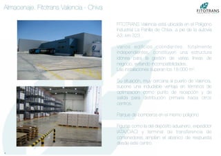 6	
  
Almacenaje. Fitotrans Valencia - Chiva
FITOTRANS Valencia está ubicada en el Polígono
Industrial La Pahilla de Chiva, a pie de la autovía
A3, km 323.

Varios ediﬁcios colindantes, totalmente
independientes, constituyen una estructura
idónea para la gestión de varias líneas de
negocio, evitando incompatibilidades.
Las instalaciones superan los 18.000 m2.

Su situación, muy cercana al puerto de Valencia,
supone una indudable ventaja en términos de
optimización como punto de recepción y de
salida para distribución primaria hacia otros
centros.

Parque de bomberos en el mismo polígono.

Figuras como la del depósito aduanero, expedidor
IATA/OACI y terminal de transferencia de
contenedores amplían el abanico de respuesta
desde este centro.
 