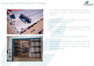 7	
  
Almacenaje. Fitotrans Palencia - Dueñas
FITOTRANS Palencia está ubicada en el Polígono
Municipal de Dueñas, a pie de la autovia A-62,
km.99.

Varios módulos en un sólo ediﬁcio constituyen una
superﬁcie total de 10.000 m2.

Dista a 7 km del puerto seco de Venta de Baños,
que cuenta con terminal ferroviaria de
contenedores.

Parque de bomberos a 20 minutos del centro.

Figuras como la del depósito aduanero, expedidor
IATA/OACI y terminal de transferencia de
contenedores amplían el abanico de respuesta
desde este centro.
 
