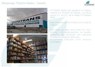 9	
  
Almacenaje. Fitotrans Madrid – Seseña
FITOTRANS Madrid está ubicada en el Polígono
Industrial Los Pontones de Seseña, a pie de la
autovia A-4, km.32 y de la Radial R-4 (itinerario
RIMP).

Está compuesto por dos módulos con un total de
3.500 m2.

Este centro se utiliza como punto de cross-
docking y de almacenamiento de aquellos
productos que demanden una respuesta
inmediata de entrega en dicha zona.
Actualmente empleado como almacén
monocliente.
 