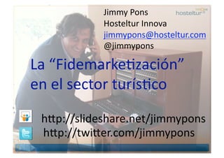 Jimmy Pons 
            Hosteltur Innova 
            jimmypons@hosteltur.com 
            @jimmypons 

La “FidemarkeBzación”  
en el sector turísBco 

 h9p://slideshare.net/jimmypons 
 h9p://twi9er.com/jimmypons 
 