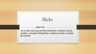 flickr
¿Que es?:
es un sitio web que permite almacenar, ordenar, buscar,
vender y compartir fotografías o vídeos en línea, a través
de Internet.
 