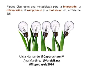 Flipped Classroom: una metodología para la interacción, la 
colaboración, el compromiso y la motivación en la clase de 
ELE. 
Alicia Hernando @CaperucitaenM 
Ana Martínez @AnaMLara 
#flippedasele2014 
 