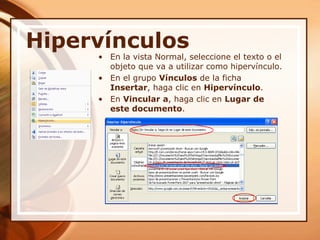 HipervínculosEn la vista Normal, seleccione el texto o el objeto que va a utilizar como hipervínculo. En el grupo Vínculos de la ficha Insertar, haga clic en Hipervínculo. En Vincular a, haga clic en Lugar de este documento. 