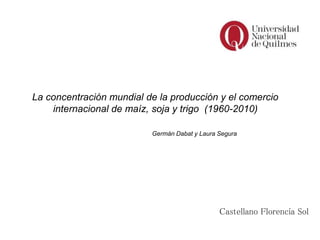 Castellano Florencia Sol
La concentración mundial de la producción y el comercio
internacional de maíz, soja y trigo (1960-2010)
Germán Dabat y Laura Segura
 