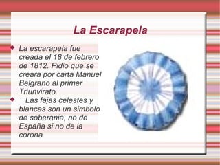 La Escarapela
 La escarapela fue
creada el 18 de febrero
de 1812. Pidio que se
creara por carta Manuel
Belgrano al primer
Triunvirato.
 Las fajas celestes y
blancas son un simbolo
de soberania, no de
España si no de la
corona
 