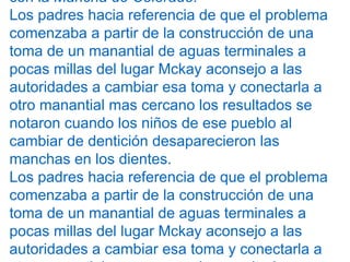 con la Mancha de Colorado.
Los padres hacia referencia de que el problema
comenzaba a partir de la construcción de una
toma de un manantial de aguas terminales a
pocas millas del lugar Mckay aconsejo a las
autoridades a cambiar esa toma y conectarla a
otro manantial mas cercano los resultados se
notaron cuando los niños de ese pueblo al
cambiar de dentición desaparecieron las
manchas en los dientes.
Los padres hacia referencia de que el problema
comenzaba a partir de la construcción de una
toma de un manantial de aguas terminales a
pocas millas del lugar Mckay aconsejo a las
autoridades a cambiar esa toma y conectarla a
 