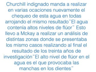 Churchill indignado manda a realizar
en varias ocaciones nuevamente el
chequeo de esta agua en todas
arrojando el mismo resultado El aguä
contenía altos niveles de flúor Estö
llevo a Mckay a realizar un análisis de
distintas zonas donde se presentaba
los mismo casos realizando al final el
resultado de los treinta años de
investigación El alto nivel de flúor en el̈
agua es el que provocaba las
manchas en los dientes ̈
 