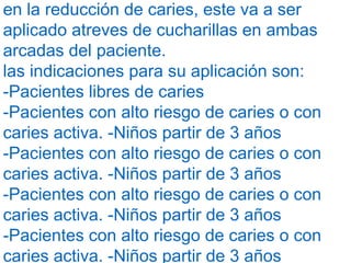 en la reducción de caries, este va a ser
aplicado atreves de cucharillas en ambas
arcadas del paciente.
las indicaciones para su aplicación son:
-Pacientes libres de caries
-Pacientes con alto riesgo de caries o con
caries activa. -Niños partir de 3 años
-Pacientes con alto riesgo de caries o con
caries activa. -Niños partir de 3 años
-Pacientes con alto riesgo de caries o con
caries activa. -Niños partir de 3 años
-Pacientes con alto riesgo de caries o con
caries activa. -Niños partir de 3 años
 