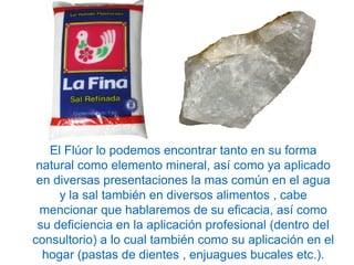 El Flúor lo podemos encontrar tanto en su forma
natural como elemento mineral, así como ya aplicado
en diversas presentaciones la mas común en el agua
y la sal también en diversos alimentos , cabe
mencionar que hablaremos de su eficacia, así como
su deficiencia en la aplicación profesional (dentro del
consultorio) a lo cual también como su aplicación en el
hogar (pastas de dientes , enjuagues bucales etc.).
 