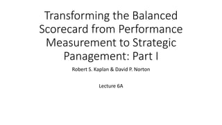 Transforming the Balanced
Scorecard from Performance
Measurement to Strategic
Panagement: Part I
Robert S. Kaplan & David P. Norton
Lecture 6A
 