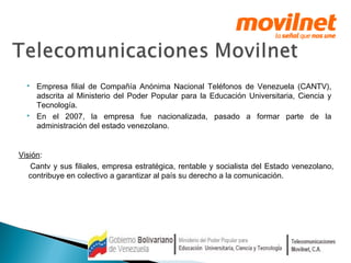  Empresa filial de Compañía Anónima Nacional Teléfonos de Venezuela (CANTV), 
adscrita al Ministerio del Poder Popular para la Educación Universitaria, Ciencia y 
Tecnología. 
 En el 2007, la empresa fue nacionalizada, pasado a formar parte de la 
administración del estado venezolano. 
Visión: 
Cantv y sus filiales, empresa estratégica, rentable y socialista del Estado venezolano, 
contribuye en colectivo a garantizar al país su derecho a la comunicación. 
 