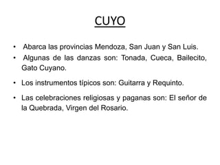 CUYO
• Abarca las provincias Mendoza, San Juan y San Luis.
• Algunas de las danzas son: Tonada, Cueca, Bailecito,
Gato Cuyano.
• Los instrumentos típicos son: Guitarra y Requinto.
• Las celebraciones religiosas y paganas son: El señor de
la Quebrada, Virgen del Rosario.
 