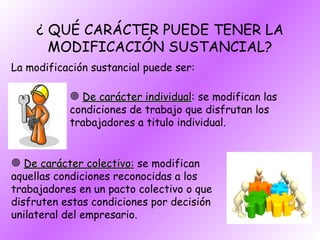 ¿ QUÉ CARÁCTER PUEDE TENER LA MODIFICACIÓN SUSTANCIAL? La modificación sustancial puede ser: De carácter individual : se modifican las condiciones de trabajo que disfrutan los trabajadores a titulo individual. De carácter colectivo:  se modifican aquellas condiciones reconocidas a los trabajadores en un pacto colectivo o que disfruten estas condiciones por decisión unilateral del empresario. 