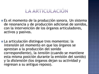 LA ARTICULACIÓNEs el momento de la producción sonora. Un sistema de resonancia y de producción adicional de sonidos, con la intervención de los órganos articuladores, activos y pasivos.  La articulación distingue tres momentos: la intensión (el momento en que los órganos se aprestan a la producción del sonido correspondiente), la tensión (cuando se mantiene esta misma posición durante la emisión del sonido) y la distensión (los órganos dejan su actividad y regresan a su antiguo reposo).