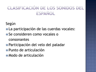 CLASIFICACIÓN DE LOS SONIDOS DEL ESPAÑOLSegúnLa participación de las cuerdas vocales:Se consideren como vocales o 	consonantesParticipación del velo del paladarPunto de articulaciónModo de articulación