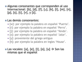 Algunas consonantes que corresponden al uso internacional: [b], [d], [f], [ɡ], [k], [l], [m], [n], [p], [s], [t], [v], y [z].Las demás consonantes: [w]: por ejemplo la palabra en español ‘Puerta’.[r]: por ejemplo la palabra en español ‘Perro’.[j]: por ejemplo la palabra en español ‘Yendo’. [x]: por ejemplo la palabra en español ‘Jalar’.[y]: proveniente del griego antiguo[h]: por ejemplo la palabra en ingles ‘House’.Las vocales: [a], [e], [i], [o], [u]  Sonlasmismas que elespañol