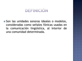 DEFINICIÓNSon las unidades sonoras ideales o modelos, consideradas como señales fónicas usadas en la comunicación lingüística, al interior de una comunidad determinada.