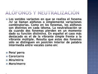 ALÓFONOS Y NEUTRALIZACIÓNLos sonidos variantes en que se realiza el fonema /n/ se llaman alófonos o simplemente variaciones combinatorias. Como en los fonemas, los alófonos son distintos en cada idioma. La neutralización se da cuando dos fonemas pierden en un momento dado su función distintiva. En español el caso más destacado es el de la vibrante simple frente a la vibrante múltiple. Resulta que estos dos fonemas sólo se distinguen en posición interior de palabra intermedia entre vocales como en:Pera/ perraCoro/corroMira/mirraMoro/morro