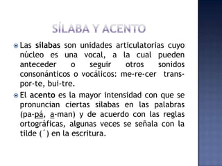 SÍLABA Y ACENTOLas sílabas son unidades articulatorias cuyo núcleo es una vocal, a la cual pueden anteceder o seguir otros sonidos consonánticos o vocálicos: me-re-cer  trans-por-te, bui-tre.El acento es la mayor intensidad con que se pronuncian ciertas silabas en las palabras (pa-pá, a-man) y de acuerdo con las reglas ortográficas, algunas veces se señala con la tilde (´) en la escritura.