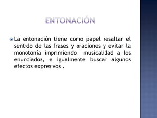 ENTONACIÓNLa entonación tiene como papel resaltar el sentido de las frases y oraciones y evitar la monotonía imprimiendo  musicalidad a los enunciados, e igualmente buscar algunos efectos expresivos .