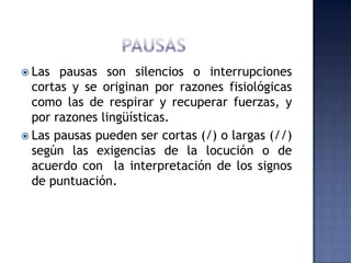 PAUSAS	Las pausas son silencios o interrupciones cortas y se originan por razones fisiológicas como las de respirar y recuperar fuerzas, y por razones lingüísticas.Las pausas pueden ser cortas (/) o largas (//) según las exigencias de la locución o de acuerdo con  la interpretación de los signos de puntuación.