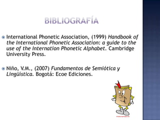 Bibliografía International PhoneticAssociation, (1999) Handbook of the International PhoneticAssociation: a guide tothe use of theInternationPhoneticAlphabet. Cambridge UniversityPress.Niño, V.M., (2007) Fundamentos de Semiótica y Lingüística. Bogotá: Ecoe Ediciones.