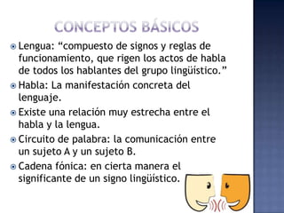 CONCEPTOS BÁSICOSLengua: “compuesto de signos y reglas de funcionamiento, que rigen los actos de habla de todos los hablantes del grupo lingüístico.” Habla: La manifestación concreta del lenguaje.Existe una relación muy estrecha entre el habla y la lengua.Circuito de palabra: la comunicación entre un sujeto A y un sujeto B. Cadena fónica: en cierta manera el significante de un signo lingüístico.