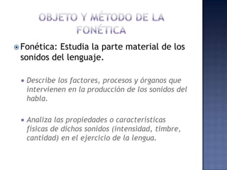 OBJETO Y MÉTODO DE LA FONÉTICAFonética: Estudia la parte material de los sonidos del lenguaje. Describe los factores, procesos y órganos que intervienen en la producción de los sonidos del habla.Analiza las propiedades o características físicas de dichos sonidos (intensidad, timbre, cantidad) en el ejercicio de la lengua.