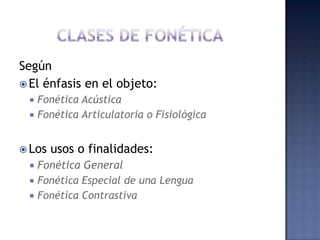 CLASES DE FONÉTICASegúnEl énfasis en el objeto:Fonética AcústicaFonética Articulatoria o FisiológicaLos usos o finalidades:Fonética GeneralFonética Especial de una LenguaFonética Contrastiva