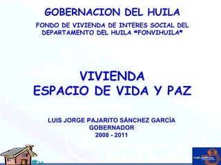 GOBERNACION DEL HUILA FONDO DE VIVIENDA DE INTERES SOCIAL DEL DEPARTAMENTO DEL HUILA  “ FONVIHUILA ” LUIS JORGE PAJARITO SÁNCHEZ GARCÍA GOBERNADOR 2008 - 2011 VIVIENDA ESPACIO DE VIDA Y PAZ 