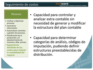 Seguimiento de costos

      Eficiencia           • Capacidad para controlar y
• Unificar y Optimizar
                             analizar extra contable sin
  procesos                   necesidad de generar y modificar
• Centralizar
  información.               la estructura del plan contable
• Automatizar controles
  y gestión de procesos.
• Planificación de la
  producción y el
  abastecimiento de
                           • Capacidad para determinar
  insumos y Mat. primas.     categorías de análisis, códigos de
• Seguimiento
  detallado de los           imputación, pudiendo definir
  costos para mejorar
  la rentabilidad del
                             estructuras preestablecidas de
  negocio                    distribución.
 