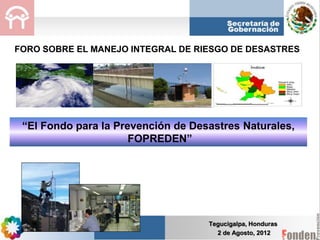 Tegucigalpa, Honduras
2 de Agosto, 2012
“El Fondo para la Prevención de Desastres Naturales,
FOPREDEN”
FORO SOBRE EL MANEJO INTEGRAL DE RIESGO DE DESASTRES
 