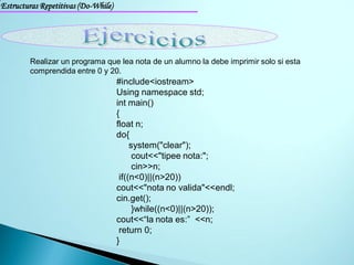 Estructuras Repetitivas (Do-While)




        Realizar un programa que lea nota de un alumno la debe imprimir solo si esta
        comprendida entre 0 y 20.
                                     #include<iostream>
                                     Using namespace std;
                                     int main()
                                     {
                                     float n;
                                     do{
                                          system("clear");
                                           cout<<"tipee nota:";
                                           cin>>n;
                                      if((n<0)||(n>20))
                                     cout<<"nota no valida"<<endl;
                                     cin.get();
                                           }while((n<0)||(n>20));
                                     cout<<“la nota es:” <<n;
                                      return 0;
                                     }
 