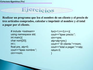 Estructuras Repetitivas (For)




  Realizar un programa que lea el nombre de un cliente y el precio de
  tres artículos comprados, calcular e imprimir el nombre y el total
  a pagar por el cliente.

            # include <iostream>        for(i=1;i<=3;i++){
            using namespace std;        cout<<“tipee precio:”;
            int main(){                 cin>>pre;
            char nom[20];               atp=atp+pre;}
            int i;                      cout<<“ El cliente:”<<nom;
            float pre, atp=0;           cout<<“total a pagar:”<<atp;
            cout<<“tipee nombre:”;      return 0;
            cin>>nom;                   }
 