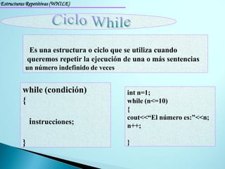 Estructuras Repetitivas (WHILE)




              Es una estructura o ciclo que se utiliza cuando
             queremos repetir la ejecución de una o más sentencias
           un número indefinido de veces


         while (condición)                 int n=1;
         {                                 while (n<=10)
                                           {
                                           cout<<“El número es:”<<n;
             instrucciones;                n++;

         }                                 }
 