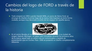 Cambios del logo de FORD a través de
la historia
 Todo empezó en 1903 cuando Harold Wills, un socio de Henry Ford, se
encargó de diseñar el primer logo de la marca. Este logotipo ya tenía forma
ovalada, aunque muy decorado al estilo de los espejos de aquella época.
 En el centro llevaba el nombre de la marca Ford Motor Co. y su ciudad de
origen: Detroit, Michigan. Al haber sido concebido durante los primeros años
de la marca, aquel logo se utilizó más en comunicados y tarjetas de
presentación que en coches. Para 1906 se presentó un diseño completamente
diferente.
 